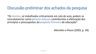 Discussão preliminar dos achados da pesquisa
“Os memes, se trabalhados criticamente em sala de aula, podem se
consubstanciar como gêneros textuais contribuintes à efetivação dos
princípios e pressupostos da proposta freireana de educação”.
Meirelles e Pesce (2020, p. 20)
Lucila Pesce
 
