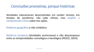 Atividades educacionais desenvolvidas em caráter remoto, em
tempos de pandemia: não cabe refutar, mas ampliar a
compreensão crítica sobre tais ações.
Distância geográfica e não simbólica.
Distância temporal (atividades assíncronas) e não descompasso
entre as temporalidades cronológica e kairológica (PESCE, 2014).
Conclusões provisórias, porque históricas
Lucila Pesce
 