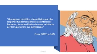 “O progresso científico e tecnológico que não
responde fundamentalmente aos interesses
humanos, às necessidades de nossa existência,
perdem, para mim, sua significação”.
Freire (1997, p. 147)
Lucila Pesce
 