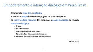 Empoderamento e interação dialógica em Paulo Freire
Cosmovisão dialética e dialógica
Premissa – utopia inerente ao projeto social emancipador
Da materialidade histórica dos excluídos, à problematização do mundo
Interação dialógica
• Crítica
• Transformadora
• Aberta à alteridade e ao novo
• Constituição mútua dos sujeitos sociais
• Relações sociais solidárias e emancipadoras
Pesce (2010)
Lucila Pesce
 