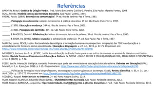 BAKHTIN, Mikail. Estética da Criação Verbal. Trad. Maria Emsantina Galvão G. Pereira. São Paulo: Martins Fontes, 2003
BOSI, Alfredo. História concisa da literatura brasileira. São Paulo: Cultrix,. 1994.
FREIRE, Paulo. (1969). Extensão ou comunicação? 7ª ed. Rio de Janeiro: Paz e Terra, 1983.
______. Pedagogia da autonomia: saberes necessários à prática educativa. 6ª ed. São Paulo: Paz e Terra, 1997.
______. (1979). Educação e mudança. 24ª ed. Rio de Janeiro: Paz e Terra, 2001.
______. (1968). Pedagogia do oprimido. 33ª. ed. São Paulo: Paz e Terra, 2002.
______ & MACEDO, Donald. Alfabetização: leitura do mundo, leitura da palavra. 3ª ed. Rio de Janeiro: Paz e Terra, 1990.
______ & SHOR, Ira. (1987). Medo e ousadia: o cotidiano do professor. 7ª. ed. São Paulo: Paz e Terra, 1997.
MARFIM, Lucas; PESCE, Lucila. Racionalidade tecnológica e formação humana em perspectiva: integração das TDIC na educação e o
empoderamento freireano como possibilidade. Educação e Linguagem. v. 22, n.1, 2019, p. 57-75. Disponível em:
https://www.metodista.br/revistas/revistas-ims/index.php/EL/article/view/9730/6927
MEIRELLES, Luciano dos S. N.; PESCE, Lucila. A contribuição de Paulo Freire para o uso crítico de memes no ensino de literatura no Ensino
Médio. Revista Ensaios e Pesquisas em Educação e Cultura. IV DOSSIÊ - PAULO FREIRE E EDUCAÇÃO BRASILEIRA, ATUALIDADE E PERSPECTIVAS.
v. 5 n. 8 (2020). p. 7-22.
PESCE, Lucila. Interação dialógica: conceito freireano que pode ser vivenciado na educação básica brasileira. Debates em Educação (UFAL).
Maceió, v. 2, n. 3 jan./jun. 2010. p.1-15. Disponível em: https://www.seer.ufal.br/index.php/debateseducacao/article/view/62/45
______. Políticas de formação inicial de professores, tecnologias e a construção social do tempo. EccoS, Revista Científica. v. 33, n. 01, jan.-
abril. 2014. p. 157-172. Disponível em: http://www4.uninove.br/ojs/index.php/eccos/article/viewFile/3598/2721
RECUERO, Raquel. Redes sociais na Internet. 2ª. ed. Porto Alegre: Sulina, 2014.
ROJO, Roxane; ALMEIDA, Eduardo Moura (Orgs.). Multiletramentos na escola. São Paulo: Parábola Editorial, 2012.
ROJO, Roxane; BARBOSA, Jacquelina. Hipermodernidade, multiletramentos e gêneros discursivos.1ª ed. –São Paulo: Parábola Editorial, 2015.
Referências
Lucila Pesce
 