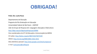Profa. Dra. Lucila Pesce
Departamento de Educação
Programa de Pós-Graduação em Educação
Universidade Federal de São Paulo – UNIFESP
Líder do Grupo de Pesquisa LEC: Linguagem, Educação e Cibercultura
http://dgp.cnpq.br/dgp/espelhogrupo/20966
Vice coordenadora do GT 16 (Educação e Comunicação) da ANPEd
CV Lattes: http://lattes.cnpq.br/4867232275873194
ORCID: http://orcid.org/0000-0002-2562-2012
Sítio eletrônico pessoal: http://sites.google.com/site/lucilapesce/
e-mail: lucila.pesce@unifesp.br
OBRIGADA!
Lucila Pesce
 