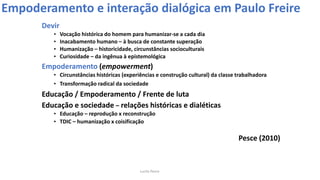 Devir
• Vocação histórica do homem para humanizar-se a cada dia
• Inacabamento humano – à busca de constante superação
• Humanização – historicidade, circunstâncias socioculturais
• Curiosidade – da ingênua à epistemológica
Empoderamento (empowerment)
• Circunstâncias históricas (experiências e construção cultural) da classe trabalhadora
• Transformação radical da sociedade
Educação / Empoderamento / Frente de luta
Educação e sociedade – relações históricas e dialéticas
• Educação – reprodução x reconstrução
• TDIC – humanização x coisificação
Pesce (2010)
Empoderamento e interação dialógica em Paulo Freire
Lucila Pesce
 