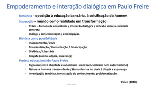 Denúncia – oposição à educação bancária, à coisificação do homem
Superação – mundo como realidade em transformação
• Práxis – tomada de consciência / interação dialógica / reflexão sobre a realidade
concreta
• Diálogo / conscientização / emancipação
História como possibilidade
• Inacabamento /Devir
• Conscientização / Humanização / Emancipação
• Dialética / Libertária
• Resgate (sonho, utopia, esperança)
Projeto educacional de Paulo Freire
• Rigoroso (entre liberdade e autoridade - nem licenciosidade nem autoritarismo)
• Natureza humana transcendente / Humanizar-se no devir / Utopia e esperança
• Investigação temática, tematização do conhecimento, problematização
Pesce (2010)
Empoderamento e interação dialógica em Paulo Freire
Lucila Pesce
 