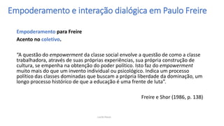 Empoderamento para Freire
Acento no coletivo.
“A questão do empowerment da classe social envolve a questão de como a classe
trabalhadora, através de suas próprias experiências, sua própria construção de
cultura, se empenha na obtenção do poder político. Isto faz do empowerment
muito mais do que um invento individual ou psicológico. Indica um processo
político das classes dominadas que buscam a própria liberdade da dominação, um
longo processo histórico de que a educação é uma frente de luta”.
Freire e Shor (1986, p. 138)
Empoderamento e interação dialógica em Paulo Freire
Lucila Pesce
 