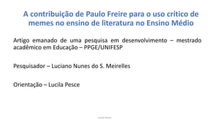 A contribuição de Paulo Freire para o uso crítico de
memes no ensino de literatura no Ensino Médio
Artigo emanado de uma pesquisa em desenvolvimento – mestrado
acadêmico em Educação – PPGE/UNIFESP
Pesquisador – Luciano Nunes do S. Meirelles
Orientação – Lucila Pesce
Lucila Pesce
 