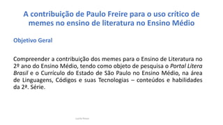 A contribuição de Paulo Freire para o uso crítico de
memes no ensino de literatura no Ensino Médio
Objetivo Geral
Compreender a contribuição dos memes para o Ensino de Literatura no
2º ano do Ensino Médio, tendo como objeto de pesquisa o Portal Lítera
Brasil e o Currículo do Estado de São Paulo no Ensino Médio, na área
de Linguagens, Códigos e suas Tecnologias – conteúdos e habilidades
da 2ª. Série.
Lucila Pesce
 