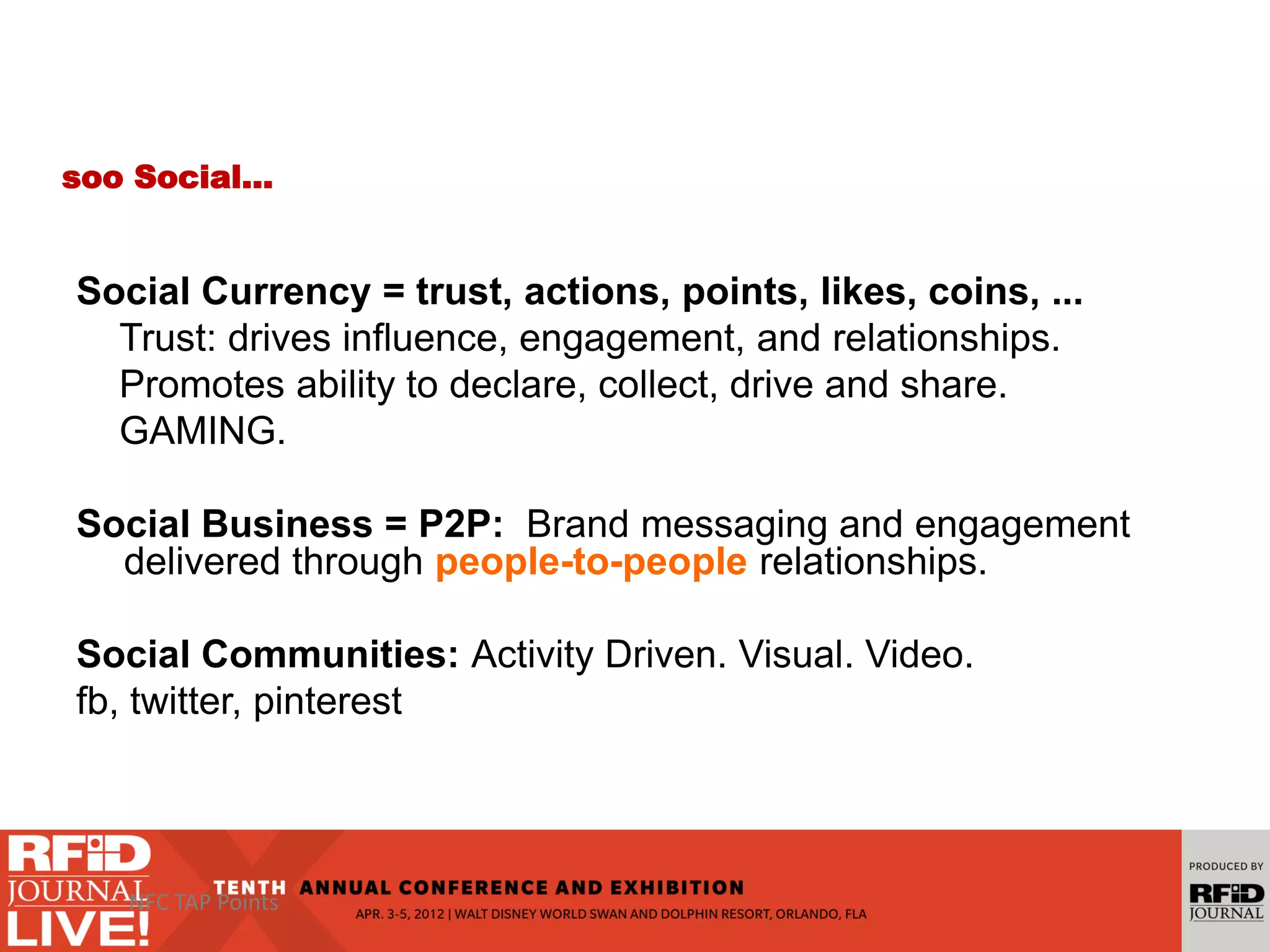 soo Social…
Social Currency = trust, actions, points, likes, coins, ...
Trust: drives influence, engagement, and relationships.
Promotes ability to declare, collect, drive and share.
GAMING.
Social Business = P2P: Brand messaging and engagement
delivered through people-to-people relationships.
Social Communities: Activity Driven. Visual. Video.
fb, twitter, pinterest
NFC TAP Points
 