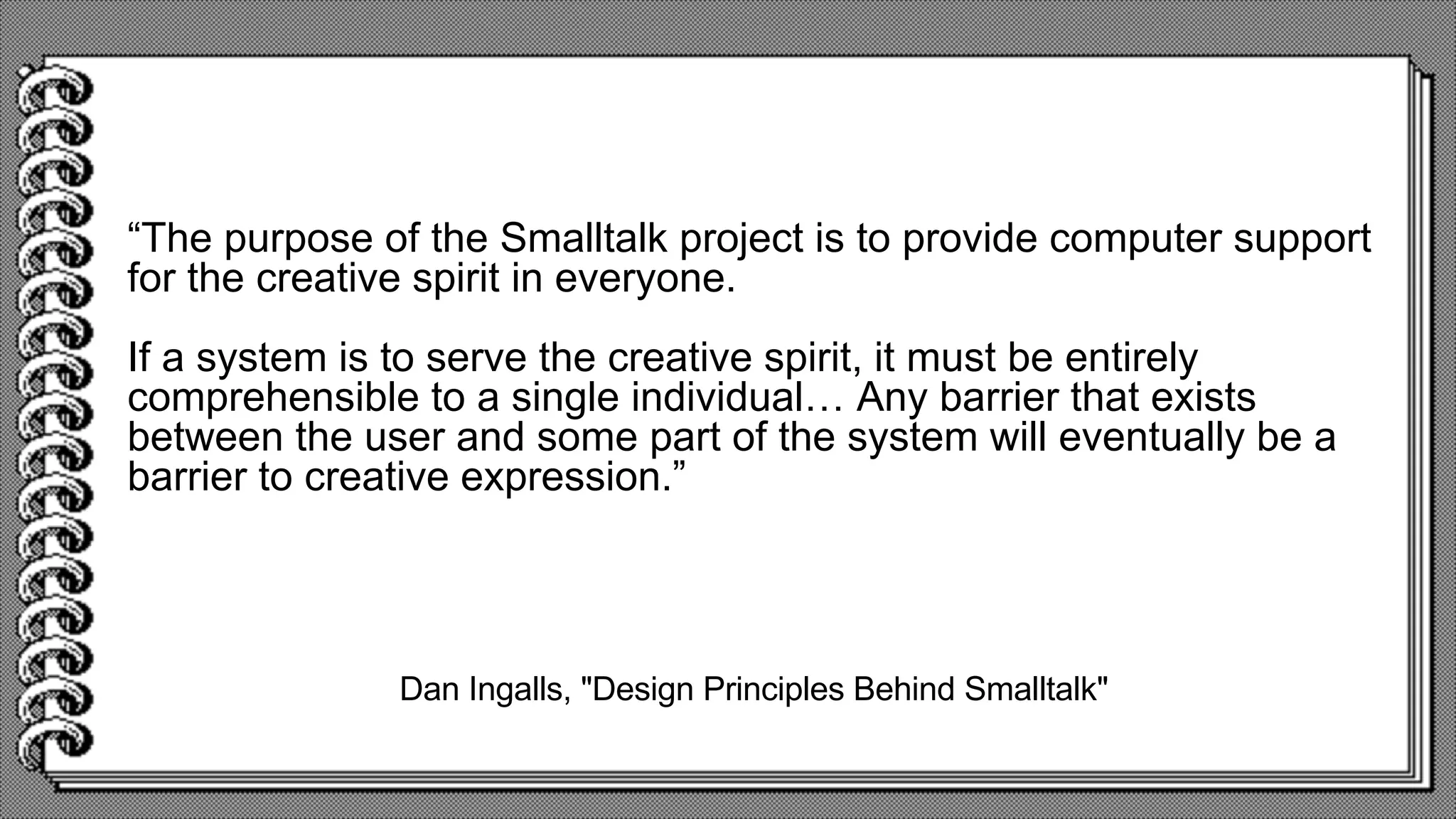 Dan Ingalls, "Design Principles Behind Smalltalk"
“The purpose of the Smalltalk project is to provide computer support
for the creative spirit in everyone.
If a system is to serve the creative spirit, it must be entirely
comprehensible to a single individual… Any barrier that exists
between the user and some part of the system will eventually be a
barrier to creative expression.”
 