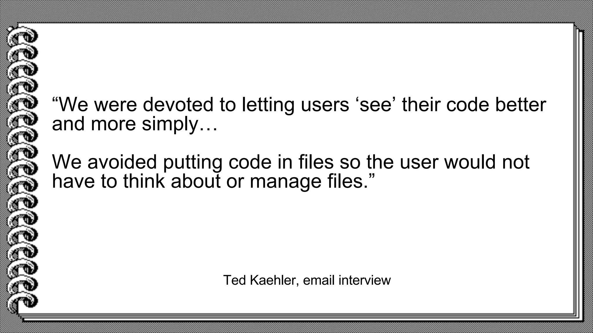 Ted Kaehler, email interview
“We were devoted to letting users ‘see’ their code better
and more simply…
We avoided putting code in files so the user would not
have to think about or manage files.”
 