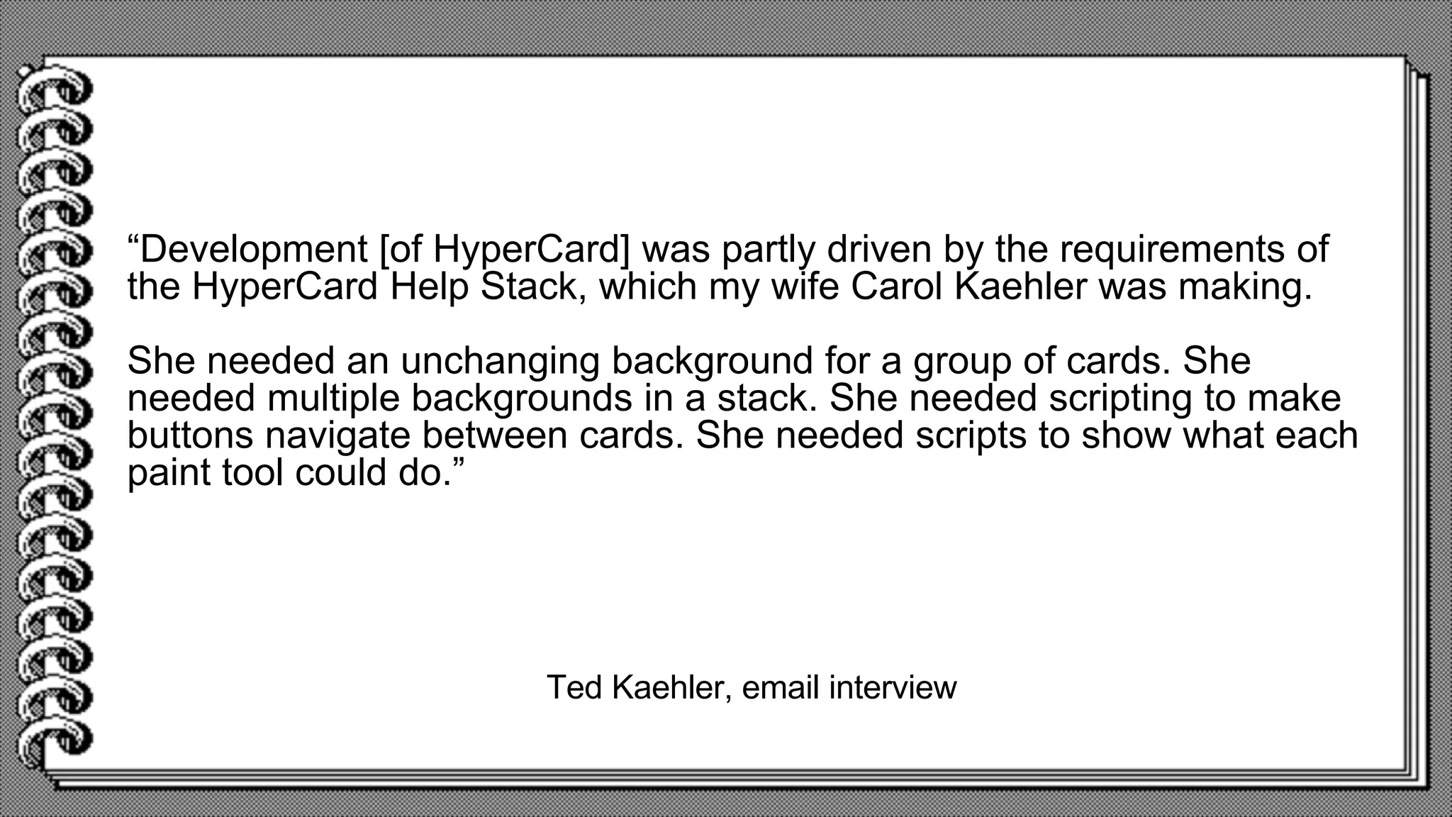 Ted Kaehler, email interview
“Development [of HyperCard] was partly driven by the requirements of
the HyperCard Help Stack, which my wife Carol Kaehler was making.
She needed an unchanging background for a group of cards. She
needed multiple backgrounds in a stack. She needed scripting to make
buttons navigate between cards. She needed scripts to show what each
paint tool could do.”
 