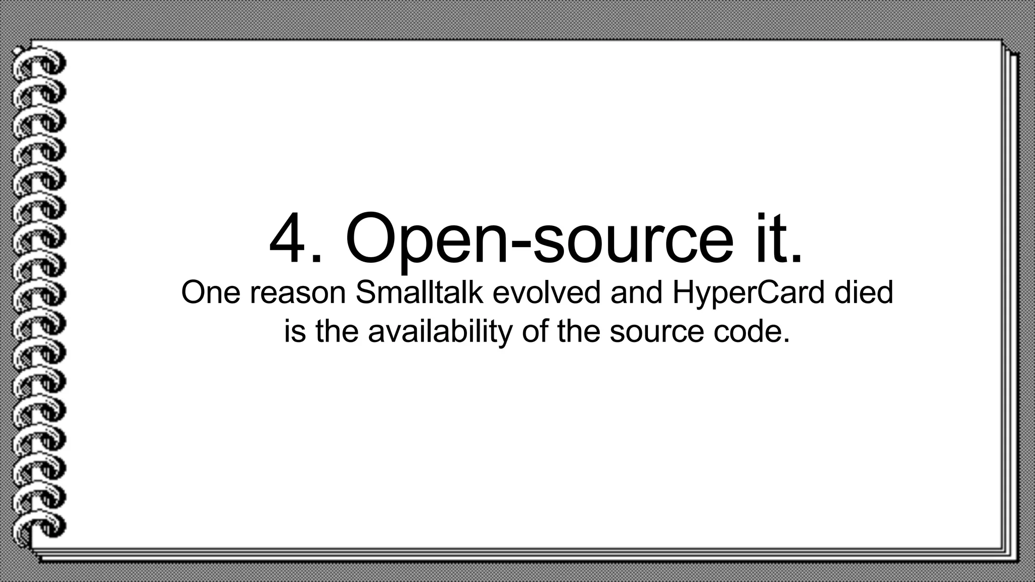 4. Open-source it.
One reason Smalltalk evolved and HyperCard died
is the availability of the source code.
 