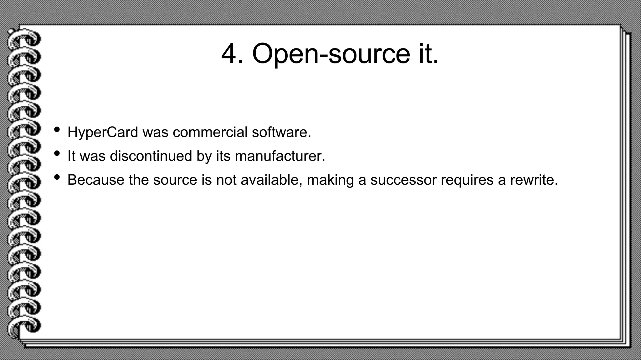 4. Open-source it.
• HyperCard was commercial software.
• It was discontinued by its manufacturer.
• Because the source is not available, making a successor requires a rewrite.
 