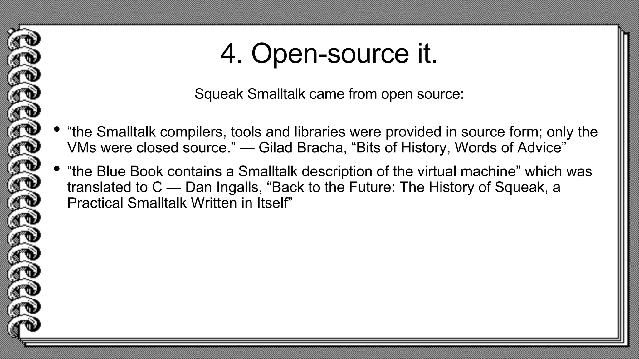 4. Open-source it.
• “the Smalltalk compilers, tools and libraries were provided in source form; only the
VMs were closed source.” — Gilad Bracha, “Bits of History, Words of Advice”
• “the Blue Book contains a Smalltalk description of the virtual machine” which was
translated to C — Dan Ingalls, “Back to the Future: The History of Squeak, a
Practical Smalltalk Written in Itself”
Squeak Smalltalk came from open source:
 