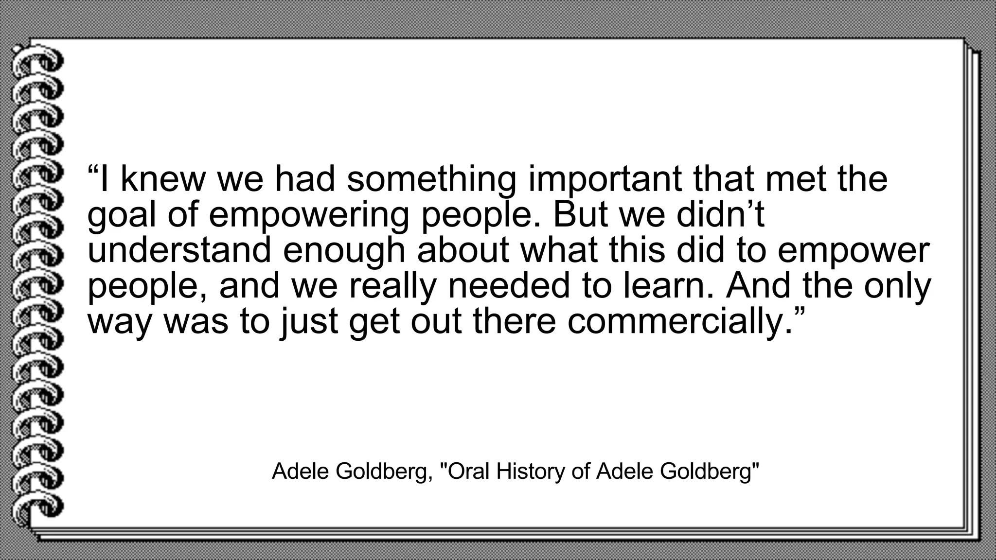 Adele Goldberg, "Oral History of Adele Goldberg"
“I knew we had something important that met the
goal of empowering people. But we didn’t
understand enough about what this did to empower
people, and we really needed to learn. And the only
way was to just get out there commercially.”
 