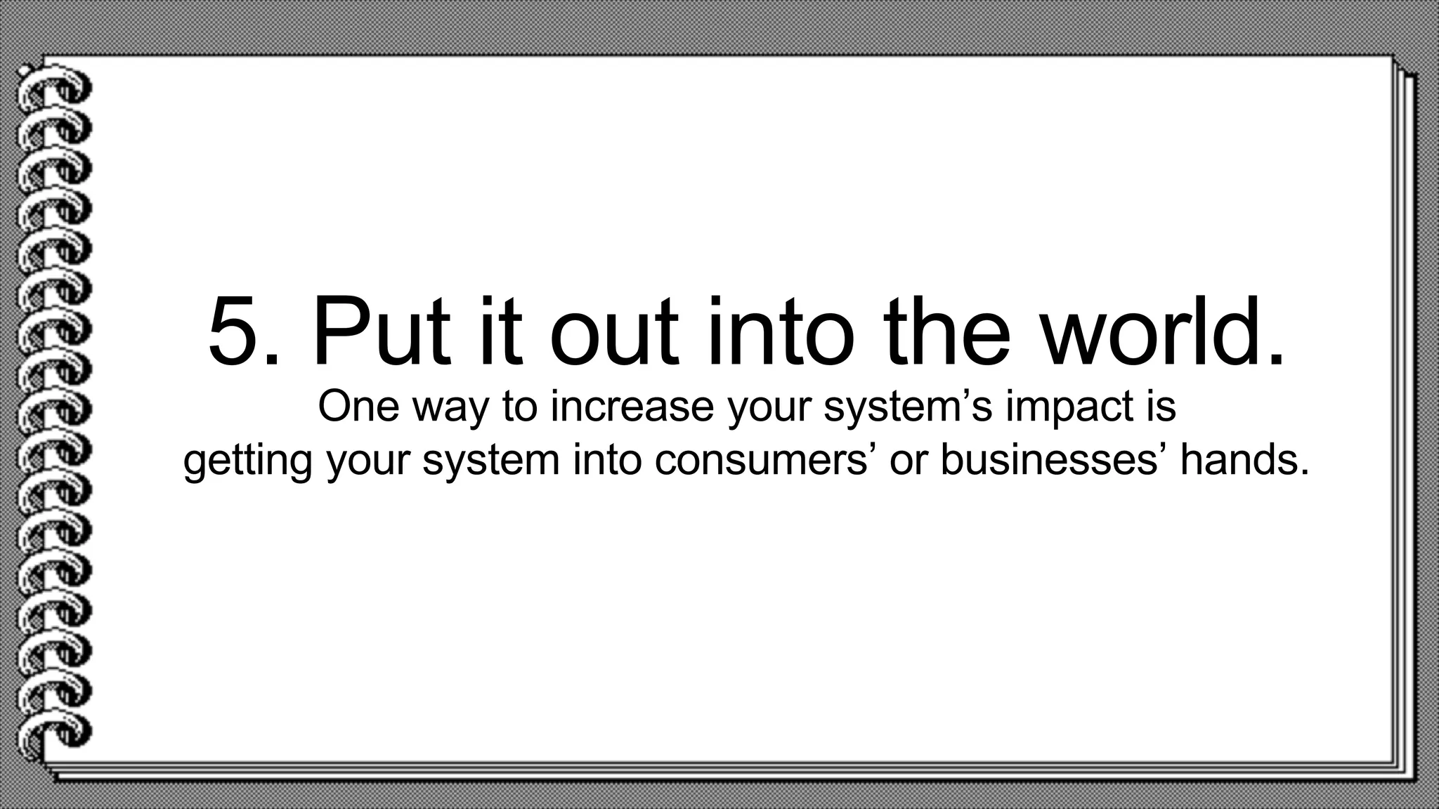 5. Put it out into the world.
One way to increase your system’s impact is
getting your system into consumers’ or businesses’ hands.
 