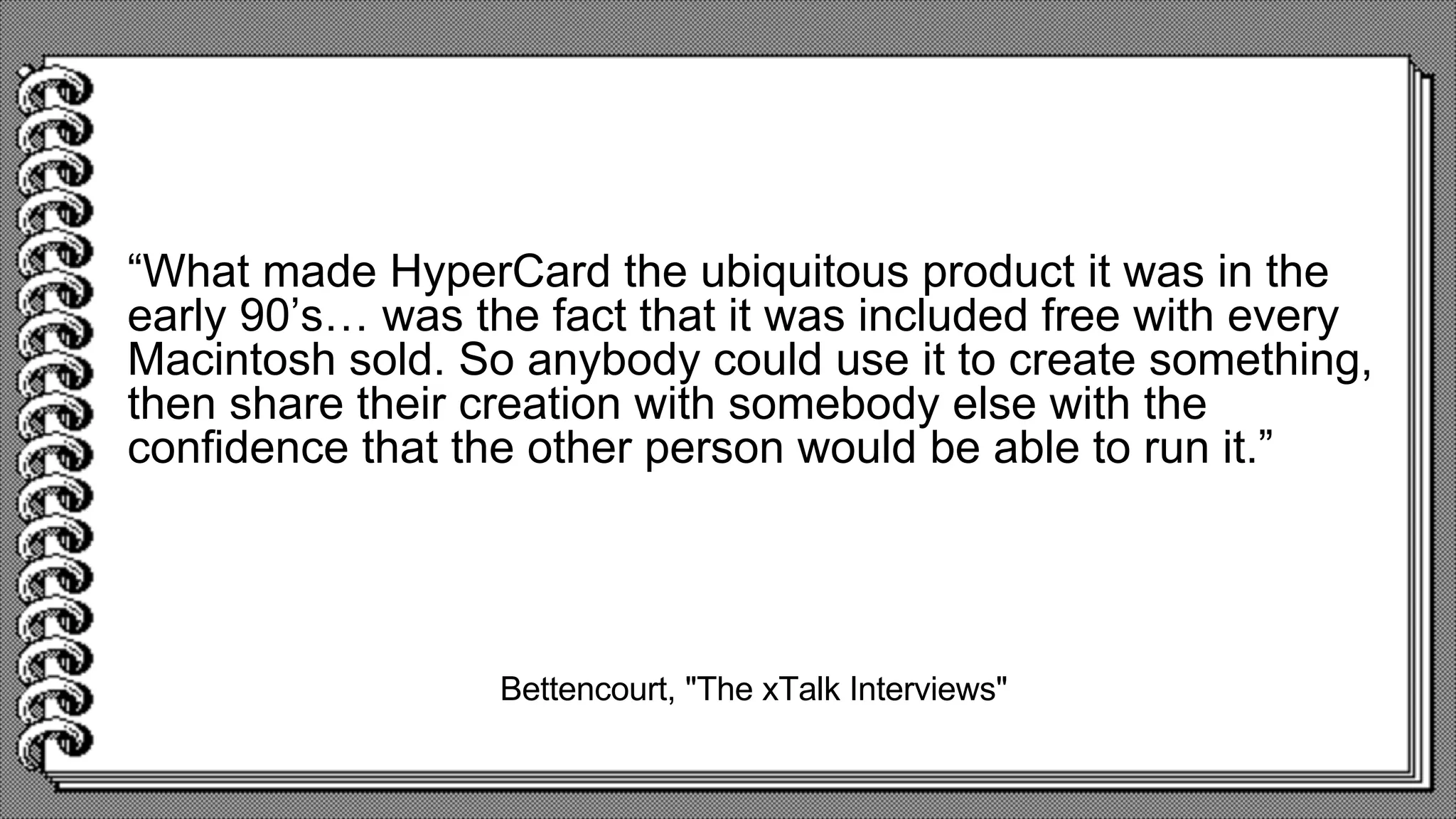 Bettencourt, "The xTalk Interviews"
“What made HyperCard the ubiquitous product it was in the
early 90’s… was the fact that it was included free with every
Macintosh sold. So anybody could use it to create something,
then share their creation with somebody else with the
confidence that the other person would be able to run it.”
 