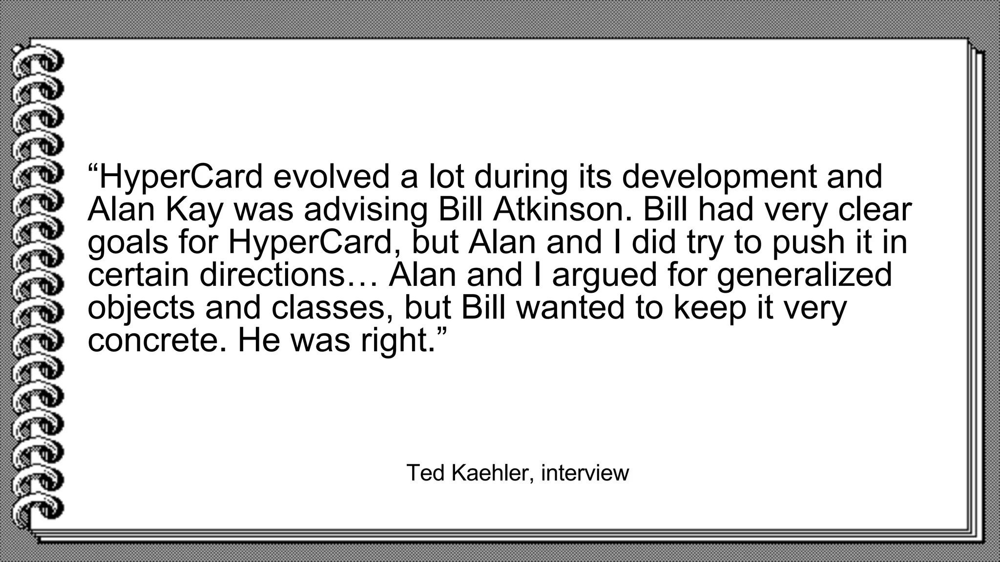 Ted Kaehler, interview
“HyperCard evolved a lot during its development and
Alan Kay was advising Bill Atkinson. Bill had very clear
goals for HyperCard, but Alan and I did try to push it in
certain directions… Alan and I argued for generalized
objects and classes, but Bill wanted to keep it very
concrete. He was right.”
 