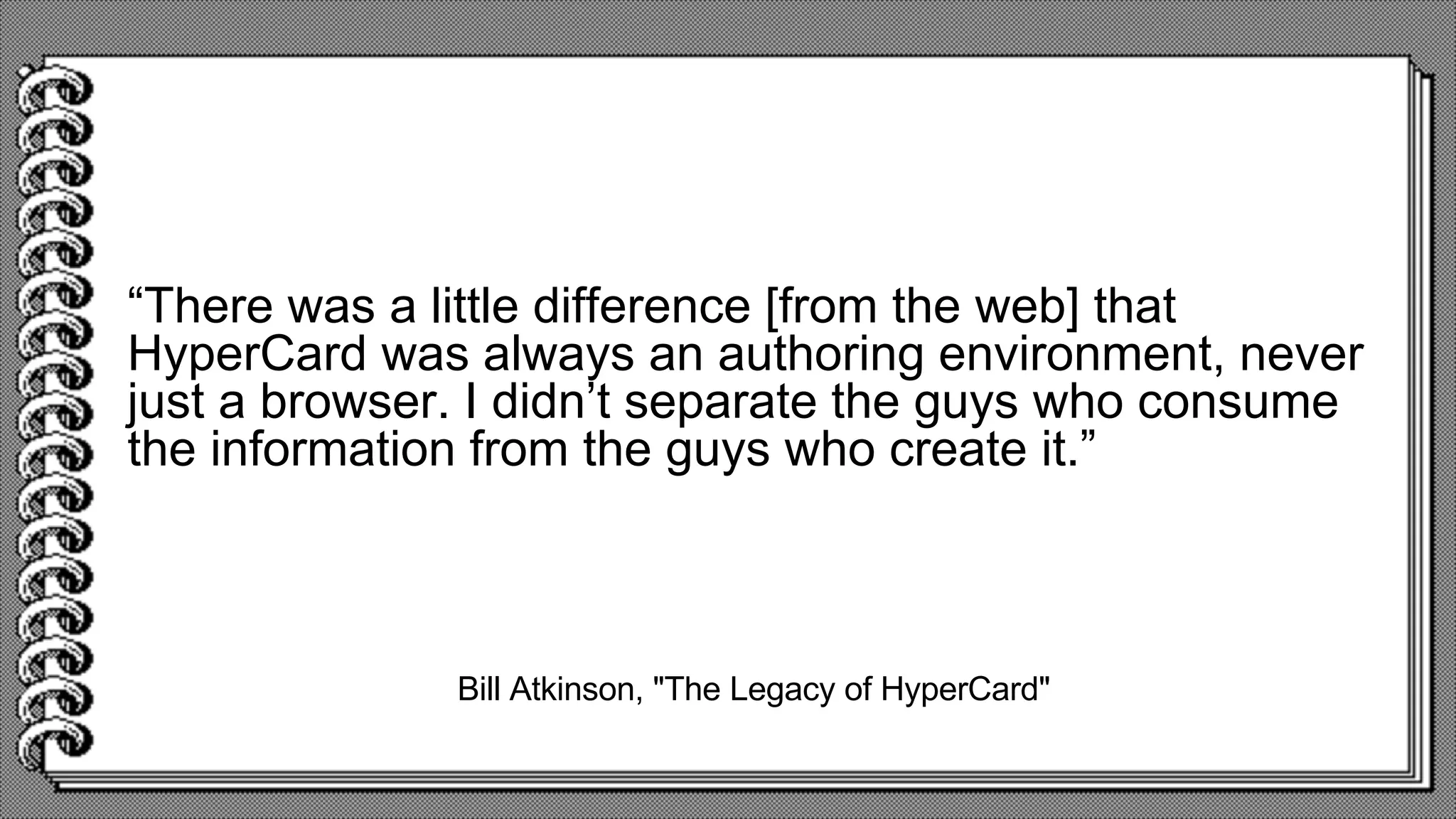 Bill Atkinson, "The Legacy of HyperCard"
“There was a little difference [from the web] that
HyperCard was always an authoring environment, never
just a browser. I didn’t separate the guys who consume
the information from the guys who create it.”
 