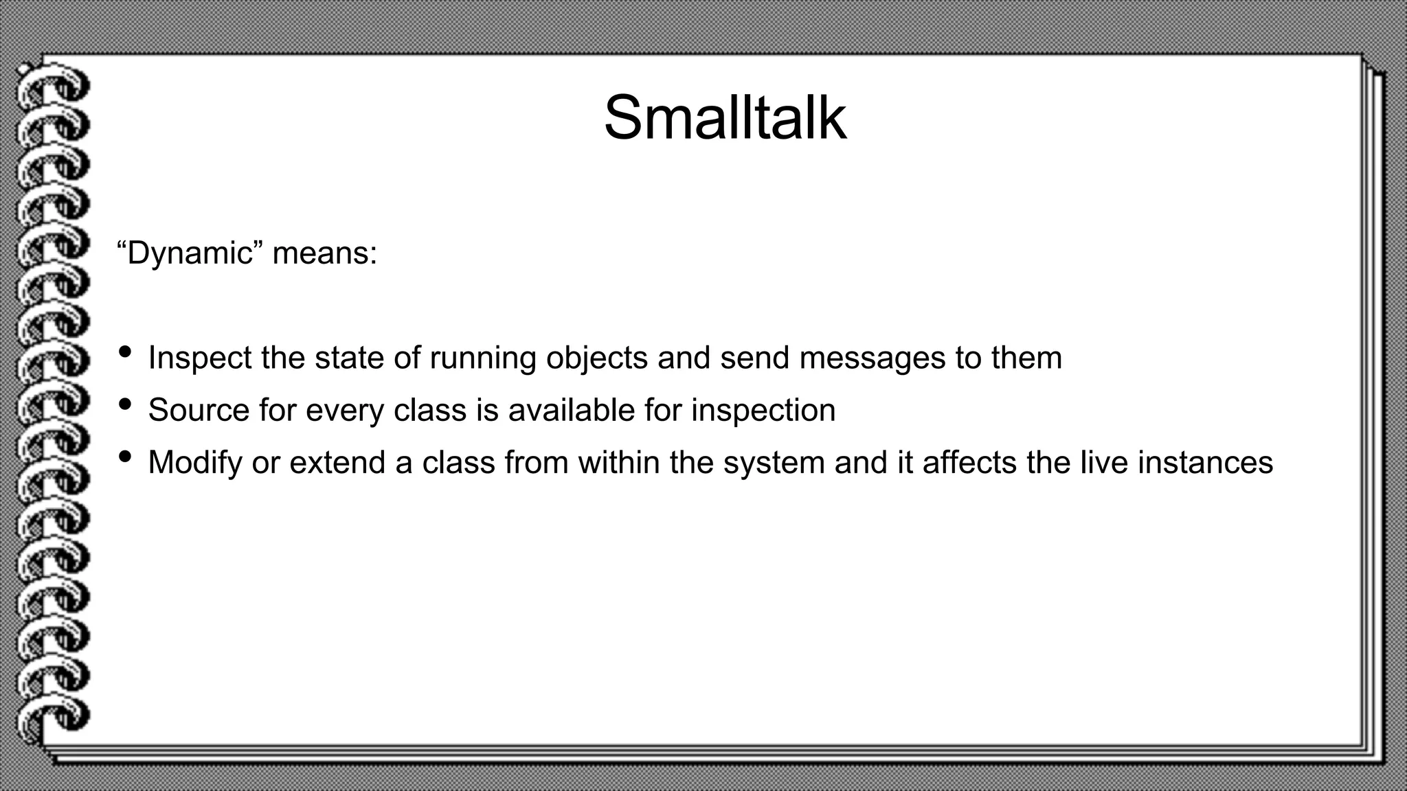 Smalltalk
“Dynamic” means:
• Inspect the state of running objects and send messages to them
• Source for every class is available for inspection
• Modify or extend a class from within the system and it affects the live instances
 