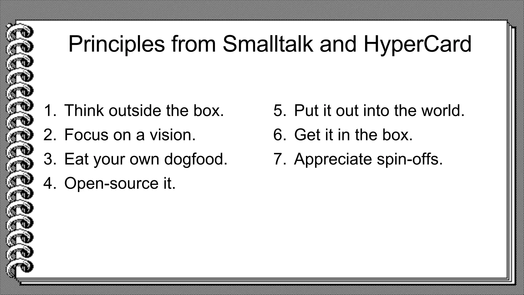 Principles from Smalltalk and HyperCard
1. Think outside the box.
2. Focus on a vision.
3. Eat your own dogfood.
4. Open-source it.
5. Put it out into the world.
6. Get it in the box.
7. Appreciate spin-offs.
 