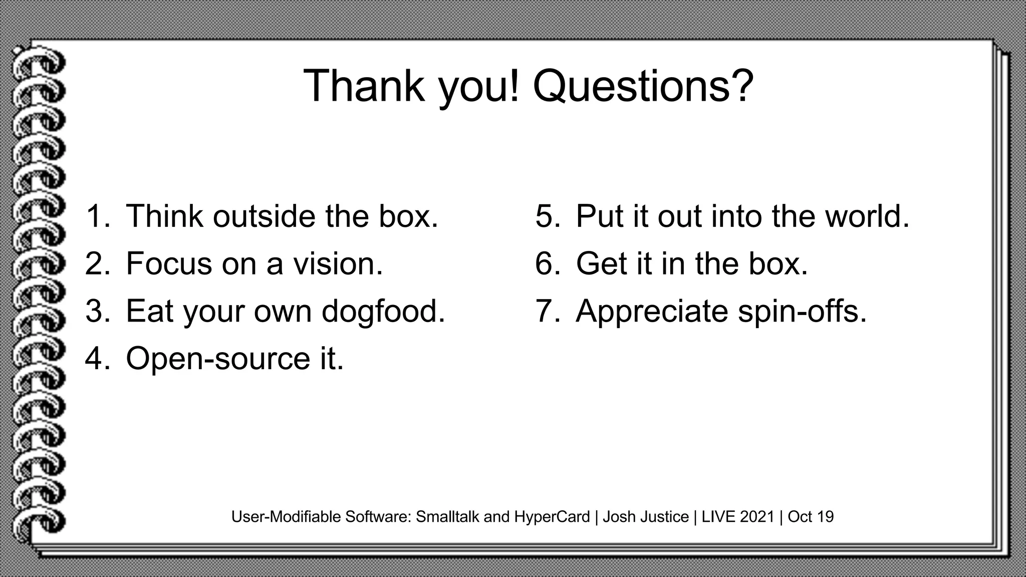 Thank you! Questions?
1. Think outside the box.
2. Focus on a vision.
3. Eat your own dogfood.
4. Open-source it.
5. Put it out into the world.
6. Get it in the box.
7. Appreciate spin-offs.
User-Modifiable Software: Smalltalk and HyperCard | Josh Justice | LIVE 2021 | Oct 19
 