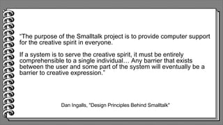 Dan Ingalls, "Design Principles Behind Smalltalk"
“The purpose of the Smalltalk project is to provide computer support
for the creative spirit in everyone.
If a system is to serve the creative spirit, it must be entirely
comprehensible to a single individual… Any barrier that exists
between the user and some part of the system will eventually be a
barrier to creative expression.”
 