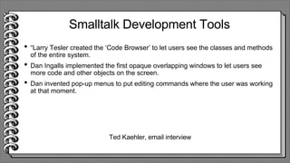 Smalltalk Development Tools
• “Larry Tesler created the ‘Code Browser’ to let users see the classes and methods
of the entire system.
• Dan Ingalls implemented the first opaque overlapping windows to let users see
more code and other objects on the screen.
• Dan invented pop-up menus to put editing commands where the user was working
at that moment.
Ted Kaehler, email interview
 
