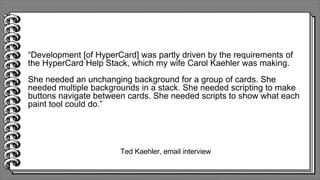 Ted Kaehler, email interview
“Development [of HyperCard] was partly driven by the requirements of
the HyperCard Help Stack, which my wife Carol Kaehler was making.
She needed an unchanging background for a group of cards. She
needed multiple backgrounds in a stack. She needed scripting to make
buttons navigate between cards. She needed scripts to show what each
paint tool could do.”
 