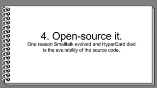4. Open-source it.
One reason Smalltalk evolved and HyperCard died
is the availability of the source code.
 
