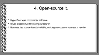 4. Open-source it.
• HyperCard was commercial software.
• It was discontinued by its manufacturer.
• Because the source is not available, making a successor requires a rewrite.
 