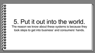5. Put it out into the world.
The reason we know about these systems is because they
took steps to get into business’ and consumers’ hands.
 