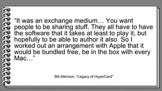 Bill Atkinson, "Legacy of HyperCard"
“It was an exchange medium… You want
people to be sharing stuff. They all have to have
the software that it takes at least to play it, but
hopefully to be able to author it also. So I
worked out an arrangement with Apple that it
would be bundled free, be in the box with every
Mac…”
 