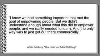 Adele Goldberg, "Oral History of Adele Goldberg"
“I knew we had something important that met the
goal of empowering people. But we didn’t
understand enough about what this did to empower
people, and we really needed to learn. And the only
way was to just get out there commercially.”
 