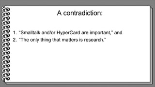 A contradiction:
1. “Smalltalk and/or HyperCard are important,” and
2. “The only thing that matters is research.”
 