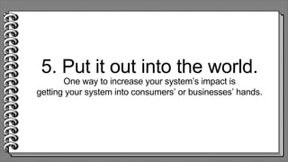 5. Put it out into the world.
One way to increase your system’s impact is
getting your system into consumers’ or businesses’ hands.
 