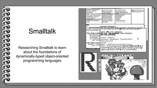 Smalltalk
Researching Smalltalk to learn
about the foundations of
dynamically-typed object-oriented
programming languages
 