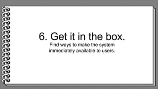 6. Get it in the box.
Find ways to make the system
immediately available to users.
 