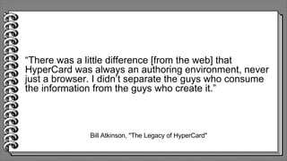 Bill Atkinson, "The Legacy of HyperCard"
“There was a little difference [from the web] that
HyperCard was always an authoring environment, never
just a browser. I didn’t separate the guys who consume
the information from the guys who create it.”
 