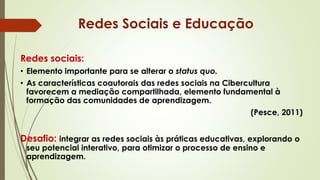 Redes sociais:
• Elemento importante para se alterar o status quo.
• As características coautorais das redes sociais na Cibercultura
favorecem a mediação compartilhada, elemento fundamental à
formação das comunidades de aprendizagem.
(Pesce, 2011)
Desafio: integrar as redes sociais às práticas educativas, explorando o
seu potencial interativo, para otimizar o processo de ensino e
aprendizagem.
Redes Sociais e Educação
 