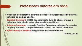 • Produção colaborativa; abertura de dados de pesquisa; software livre;
software de código aberto.
• Creative Commons (2001): licenciamento livre de obras, em que o
autor tem total direito sobre elas sem intermediários.
• Science Commons: braço do Creative Commons; articulação mundial
de pesquisadores; compartilhamento aberto dos dados coletados.
• Public Library of Science: artigos em ciência e medicina.
(Pretto, 2012)
Professores autores em rede
 