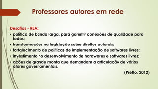 Desafios - REA:
• política de banda larga, para garantir conexões de qualidade para
todos;
• transformações na legislação sobre direitos autorais;
• fortalecimento de políticas de implementação de softwares livres;
• investimento no desenvolvimento de hardwares e softwares livres;
• ações de grande monta que demandam a articulação de vários
atores governamentais.
(Pretto, 2012)
Professores autores em rede
 