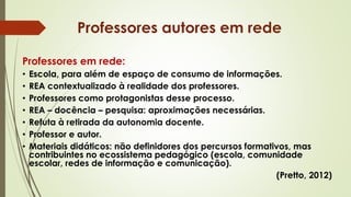 Professores em rede:
• Escola, para além de espaço de consumo de informações.
• REA contextualizado à realidade dos professores.
• Professores como protagonistas desse processo.
• REA – docência – pesquisa: aproximações necessárias.
• Refuta à retirada da autonomia docente.
• Professor e autor.
• Materiais didáticos: não definidores dos percursos formativos, mas
contribuintes no ecossistema pedagógico (escola, comunidade
escolar, redes de informação e comunicação).
(Pretto, 2012)
Professores autores em rede
 