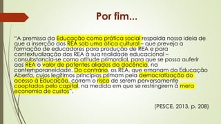 “A premissa da Educação como prática social respalda nossa ideia de
que a inserção dos REA sob uma ótica cultural – que preveja a
formação de educadores para produção de REA e para
contextualização dos REA à sua realidade educacional –
consubstancia-se como atitude primordial, para que se possa auferir
aos REA o valor de potentes aliados da docência, na
contemporaneidade. Do contrário, os REA, que emanam da Educação
Aberta, cujos legítimos princípios primam pela democratização do
acesso à Educação, correm o risco de serem perversamente
cooptados pelo capital, na medida em que se restringirem à mera
economia de custos”.
(PESCE, 2013, p. 208)
Por fim...
 
