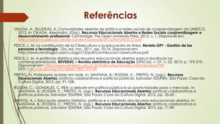 OKADA, A.; BUJOKAS, A. Comunidades abertas de prática e redes sociais de coaprendizagem da UNESCO,
2012. In: OKADA, Alexandra. (Org.). Recursos Educacionais Abertos e Redes Sociais coaprendizagem e
desenvolvimento profissional. Cambridge: The Open University Press, 2012, v. 1, Disponível em:
http://oer.kmi.open.ac.uk/wp-content/uploads/2012/04/UNESCO.pdf
PESCE, L. M. La contribución de la Cibercultura a la educación en línea. Revista GPT - Gestión de las
personas y tecnología, 12a. ed. nov. 2011, pp. 70-76. Disponível em:
http://www.revistagpt.usach.cl/gpt/12/pdf/contribucion-cibercultura.pdf
PESCE, L. M. A potência didática dos recursos educacionais abertos para a docência na
contemporaneidade. REVEDUC – Revista eletrônica de Educação (UFSCar). v. 07, n. 02. 2013. p. 195-210.
Disponível em: http://www.reveduc.ufscar.br/index.php/reveduc/article/view/749
DOI: http://dx.doi.org/10.14244/19827199749
PRETTO, N. Professores autores em rede. In: SANTANA, B.; ROSSINI, C.; PRETTO, N. (ogs.). Recursos
Educacionais Abertos: práticas colaborativas e políticas públicas. Salvador: EDUFBA; São Paulo: Casa da
Cultura Digital, 2012. pp. 91-108.
ROSSINI, C.; GONZALEZ, C. REA: o debate em política pública e as oportunidades para o mercado. In:
SANTANA, B.; ROSSINI, C.; PRETTO, N. (ogs.). Recursos Educacionais Abertos: práticas colaborativas e
políticas públicas. Salvador: EDUFBA; São Paulo: Casa da Cultura Digital, 2012. pp. 35-69.
SANTOS, A. I. Educação aberta: histórico, práticas e o contexto dos recursos educacionais abertos. In:
SANTANA, B.; ROSSINI, C.; PRETTO, N. (ogs.). Recursos Educacionais Abertos: práticas colaborativas e
políticas públicas. Salvador: EDUFBA; São Paulo: Casa da Cultura Digital, 2012. pp. 71-89.
Referências
 