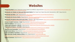 Acesso livre Brasil. Portal Global de Acesso Aberto da UNESCO. Disponível em: http://www.unesco.org/new/en/communication-and-
information/portals-and-platforms/goap/
Declaração da Cidade do Cabo para Educação Aberta (The Cape Town Open Education Declaration), 2007. Disponível em:
https://www.capetowndeclaration.org/
Declaração de Dakar, 2000. Disponível em: http://www.direitoshumanos.usp.br/index.php/Direito-a-
Educa%C3%A7%C3%A3o/declaracao-de-dakar.html
Declaração de Governo Aberto. Disponível em: http://www.governoaberto.cgu.gov.br/central-de-
conteudo/documentos/arquivos/declaracao-governo-aberto.pdf
Declaração Mundial de Educação para Todos, Tailândia, 1990. Disponível em: https://www.unicef.org/brazil/declaracao-mundial-
sobre-educacao-para-todos-conferencia-de-jomtien-1990
Licença Creative Commons - Brasil. Disponível em: https://br.creativecommons.org/
Portal do Professor. Disponível em: http://portaldoprofessor.mec.gov.br/links.html
Projeto de Lei Estadual n. 989/2011. Disponível em: https://www.al.sp.gov.br/propositura/?id=1040323
Projeto de Lei Federal n. 1513/2011. Disponível em:
https://www.camara.leg.br/proposicoesWeb/fichadetramitacao?idProposicao=505535
Open Acccess Declaration. Disponível em: www.soros.org/openaccess/initiatives
Open Course Library. Disponível em: https://www.openwa.org/open-course-library/
Open CourseWare Consortium. Disponível em: https://www.oeconsortium.org/
Open Education Quality Initiative (OPAL), 2010. Disponível em: www.oer-quality.org
https://www2.le.ac.uk/departments/beyond-distance-research-alliance/documents/opal
Science Commons. Disponível em: http://creativecommons.org/science
Websites
 