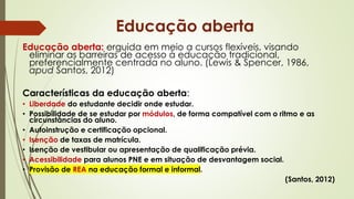 Educação aberta: erguida em meio a cursos flexíveis, visando
eliminar as barreiras de acesso à educação tradicional,
preferencialmente centrada no aluno. (Lewis & Spencer, 1986,
apud Santos, 2012)
Características da educação aberta:
• Liberdade do estudante decidir onde estudar.
• Possibilidade de se estudar por módulos, de forma compatível com o ritmo e as
circunstâncias do aluno.
• Autoinstrução e certificação opcional.
• Isenção de taxas de matrícula.
• Isenção de vestibular ou apresentação de qualificação prévia.
• Acessibilidade para alunos PNE e em situação de desvantagem social.
• Provisão de REA na educação formal e informal.
(Santos, 2012)
Educação aberta
 