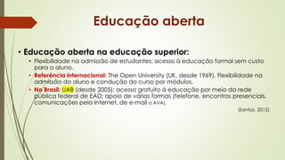 • Educação aberta na educação superior:
• Flexibilidade na admissão de estudantes; acesso à educação formal sem custo
para o aluno.
• Referência internacional: The Open University (UK, desde 1969). Flexibilidade na
admissão do aluno e condução do curso por módulos.
• No Brasil: UAB (desde 2005): acesso gratuito à educação por meio da rede
pública federal de EAD; apoio de várias formas (telefone, encontros presenciais,
comunicações pela Internet, de e-mail a AVA).
(Santos, 2012)
Educação aberta
 