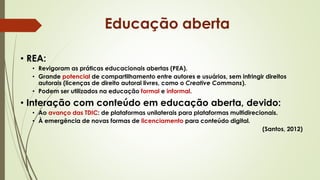 • REA:
• Revigoram as práticas educacionais abertas (PEA).
• Grande potencial de compartilhamento entre autores e usuários, sem infringir direitos
autorais (licenças de direito autoral livres, como o Creative Commons).
• Podem ser utilizados na educação formal e informal.
• Interação com conteúdo em educação aberta, devido:
• Ao avanço das TDIC: de plataformas unilaterais para plataformas multidirecionais.
• À emergência de novas formas de licenciamento para conteúdo digital.
(Santos, 2012)
Educação aberta
 