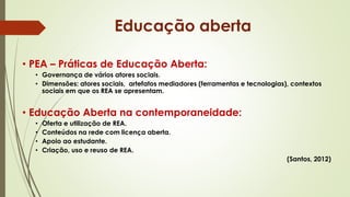 • PEA – Práticas de Educação Aberta:
• Governança de vários atores sociais.
• Dimensões: atores sociais, artefatos mediadores (ferramentas e tecnologias), contextos
sociais em que os REA se apresentam.
• Educação Aberta na contemporaneidade:
• Oferta e utilização de REA.
• Conteúdos na rede com licença aberta.
• Apoio ao estudante.
• Criação, uso e reuso de REA.
(Santos, 2012)
Educação aberta
 